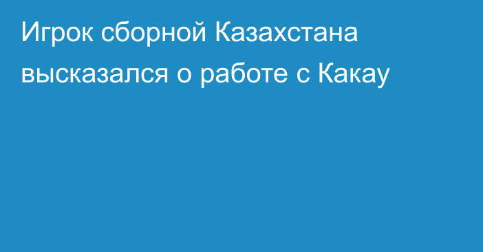 Игрок сборной Казахстана высказался о работе с Какау