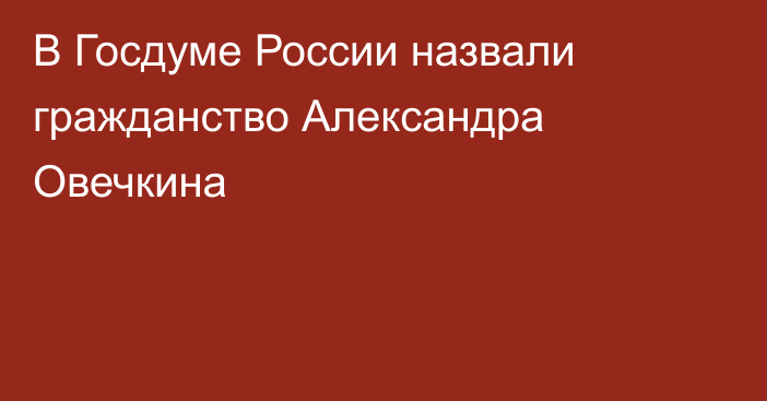 В Госдуме России назвали гражданство Александра Овечкина