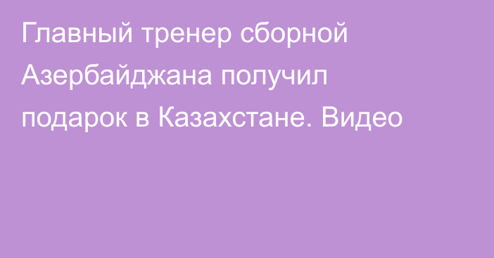 Главный тренер сборной Азербайджана получил подарок в Казахстане. Видео