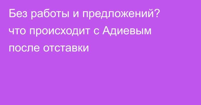 Без работы и предложений? что происходит с Адиевым после отставки