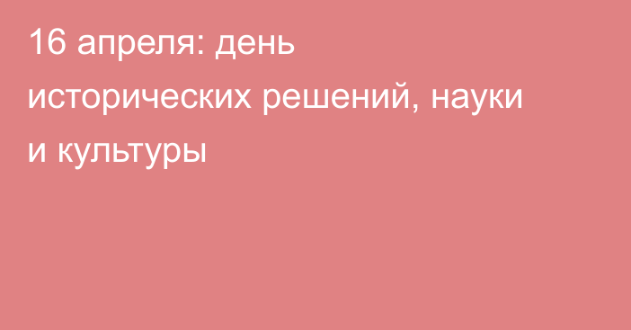 16 апреля: день исторических решений, науки и культуры