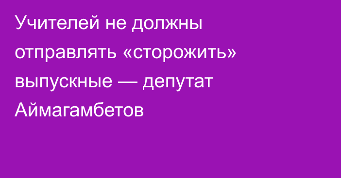 Учителей не должны отправлять «сторожить» выпускные — депутат Аймагамбетов