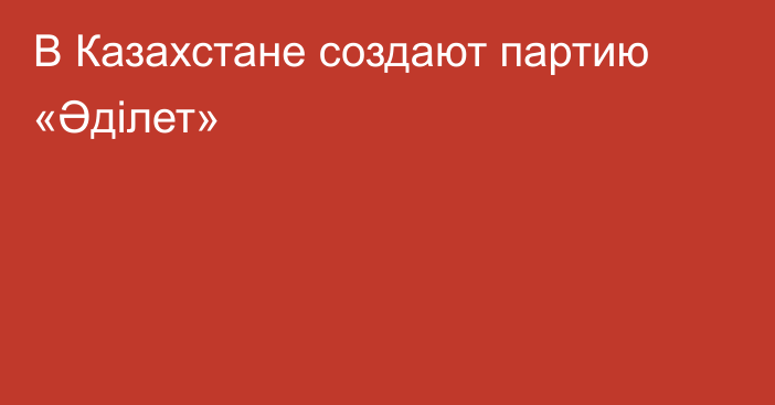 В Казахстане создают партию «Әділет»