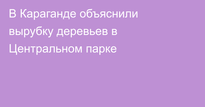 В Караганде объяснили вырубку деревьев в Центральном парке