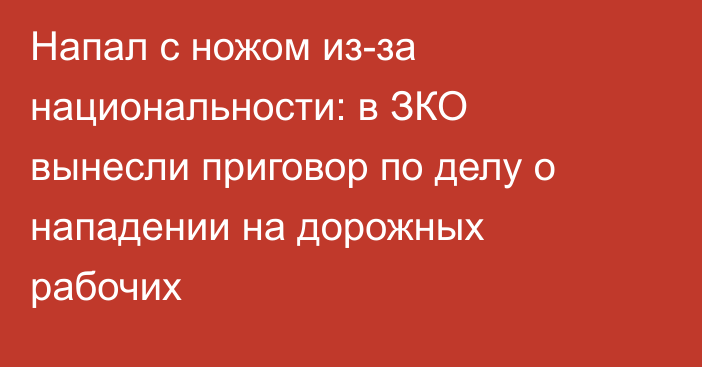 Напал с ножом из-за национальности: в ЗКО вынесли приговор по делу о нападении на дорожных рабочих