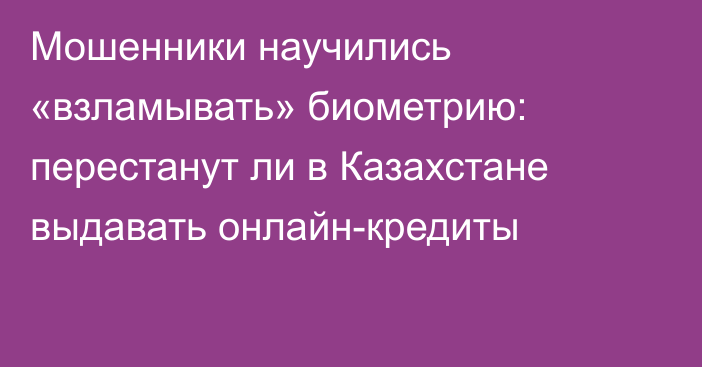 Мошенники научились «взламывать» биометрию: перестанут ли в Казахстане выдавать онлайн-кредиты