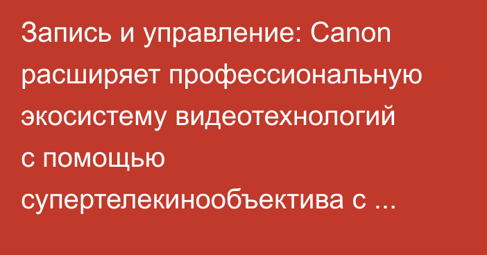 Запись и управление: Canon расширяет профессиональную экосистему видеотехнологий с помощью супертелекинообъектива с зумом и контроллера PTZ