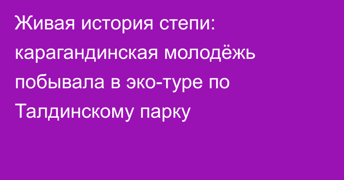 Живая история степи: карагандинская молодёжь побывала в эко-туре по Талдинскому парку