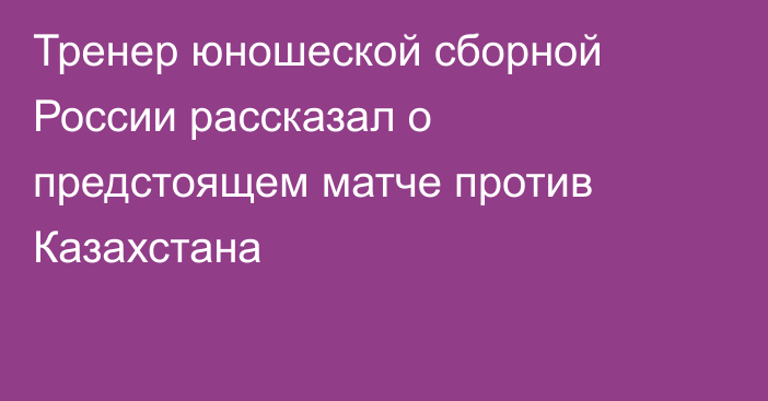 Тренер юношеской сборной России рассказал о предстоящем матче против Казахстана