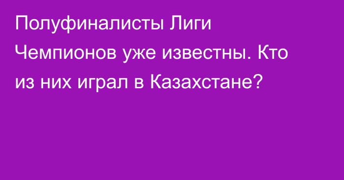 Полуфиналисты Лиги Чемпионов уже известны. Кто из них играл в Казахстане?
