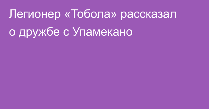 Легионер «Тобола» рассказал о дружбе с Упамекано
