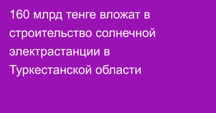 160 млрд тенге вложат в строительство солнечной электрастанции в Туркестанской области