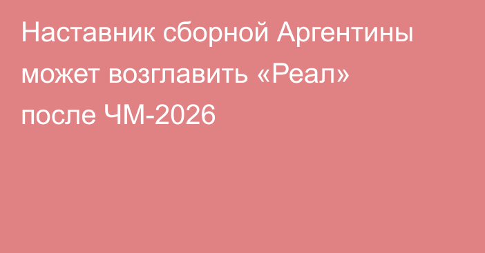 Наставник сборной Аргентины может возглавить «Реал» после ЧМ-2026