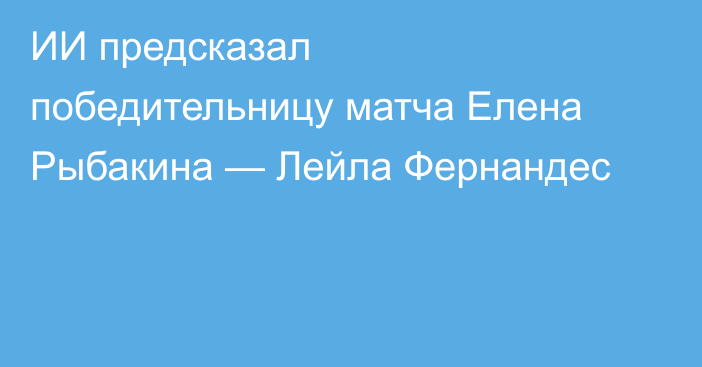ИИ предсказал победительницу матча Елена Рыбакина — Лейла Фернандес