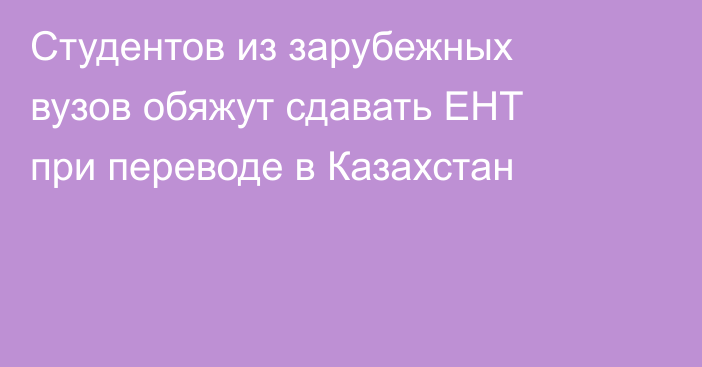 Студентов из зарубежных вузов обяжут сдавать ЕНТ при переводе в Казахстан