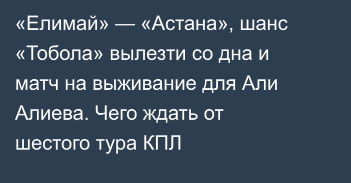 «Елимай» — «Астана», шанс «Тобола» вылезти со дна и матч на выживание для Али Алиева. Чего ждать от шестого тура КПЛ