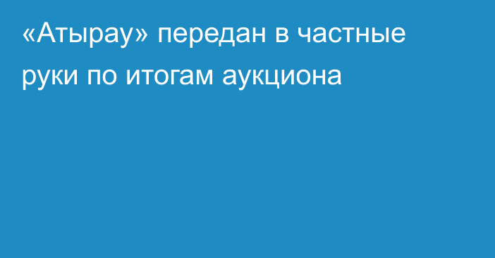 «Атырау» передан в частные руки по итогам аукциона