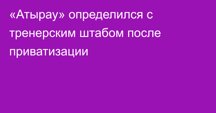 «Атырау» определился с тренерским штабом после приватизации