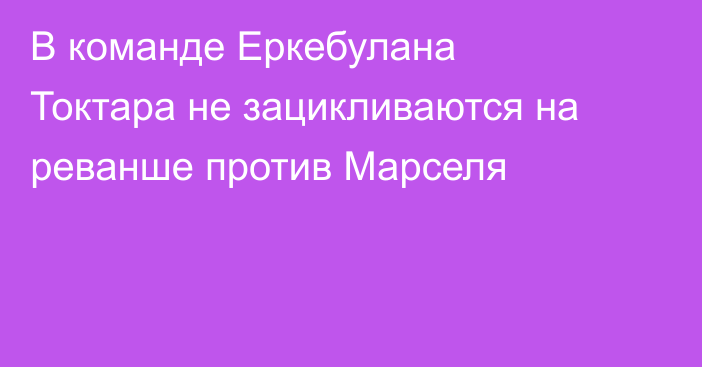 В команде Еркебулана Токтара не зацикливаются на реванше против Марселя