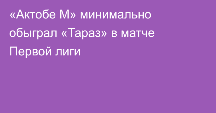«Актобе М» минимально обыграл «Тараз» в матче Первой лиги