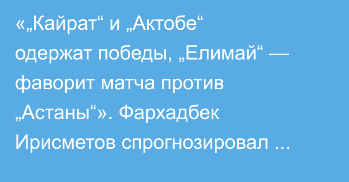 «„Кайрат“ и „Актобе“ одержат победы, „Елимай“ — фаворит матча против „Астаны“». Фархадбек Ирисметов спрогнозировал матчи шестого тура КПЛ