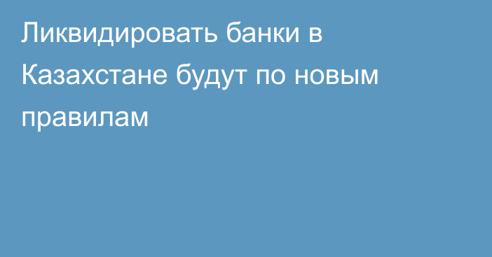 Ликвидировать банки в Казахстане будут по новым правилам