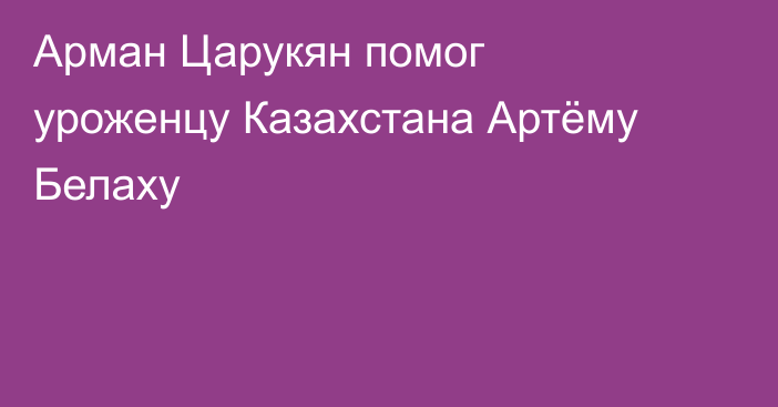Арман Царукян помог уроженцу Казахстана Артёму Белаху