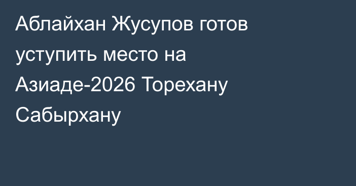 Аблайхан Жусупов готов уступить место на Азиаде-2026 Торехану Сабырхану