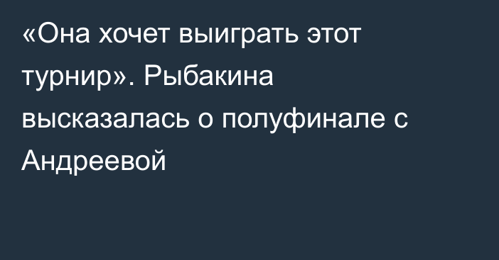 «Она хочет выиграть этот турнир». Рыбакина высказалась о полуфинале с Андреевой