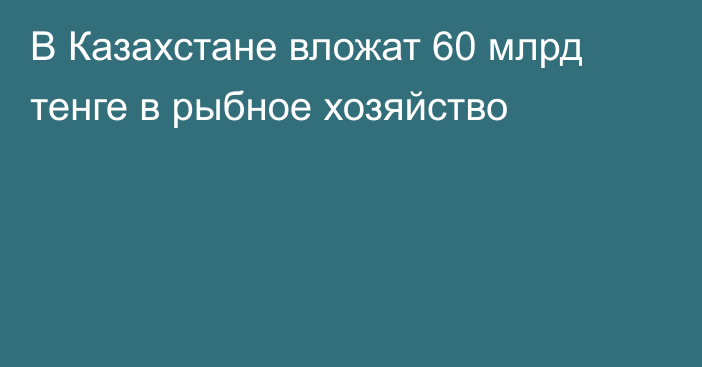 В Казахстане вложат 60 млрд тенге в рыбное хозяйство