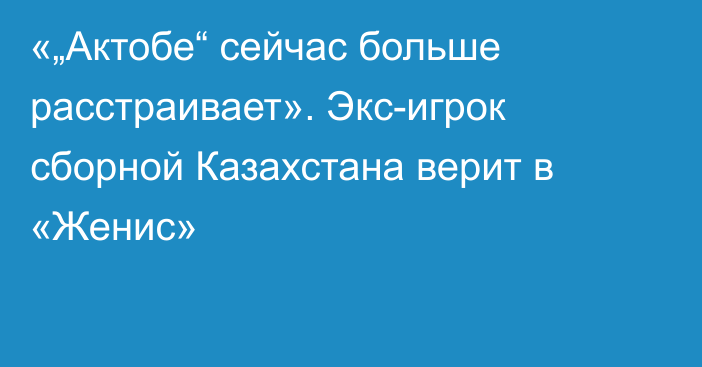 «„Актобе“ сейчас больше расстраивает». Экс-игрок сборной Казахстана верит в «Женис»