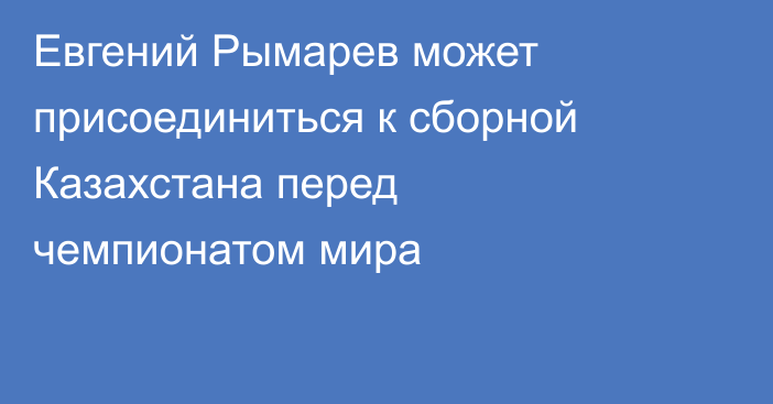 Евгений Рымарев может присоединиться к сборной Казахстана перед чемпионатом мира