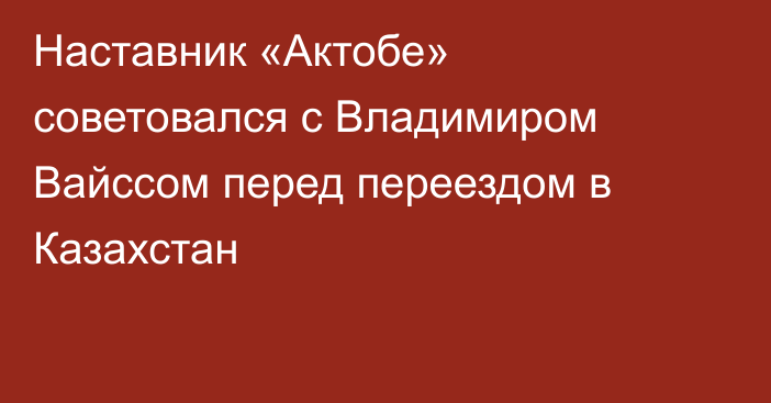 Наставник «Актобе» советовался с Владимиром Вайссом перед переездом в Казахстан