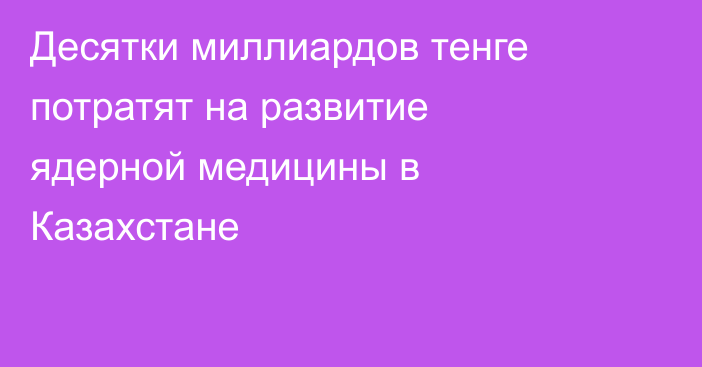 Десятки миллиардов тенге потратят на развитие ядерной медицины в Казахстане