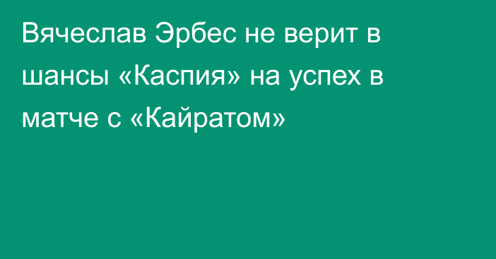 Вячеслав Эрбес не верит в шансы «Каспия» на успех в матче с «Кайратом»