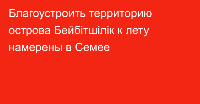 Благоустроить территорию острова Бейбітшілік к лету намерены в Семее