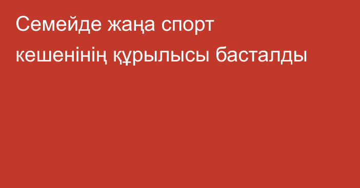 Семейде жаңа спорт кешенінің құрылысы басталды