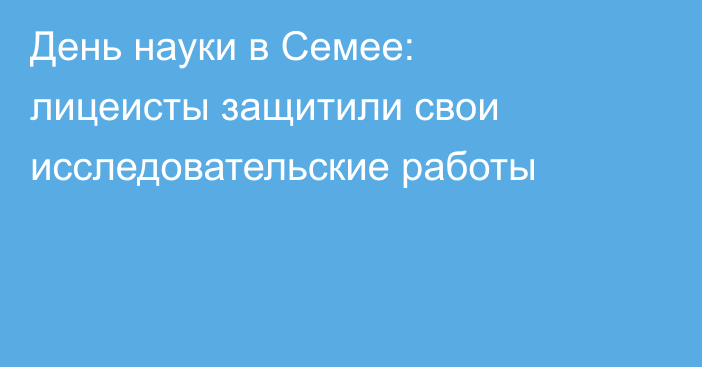 День науки в Семее: лицеисты защитили свои исследовательские работы