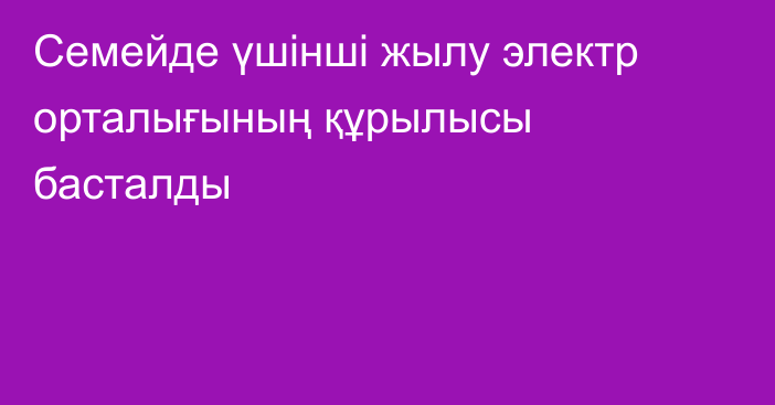 Семейде үшінші жылу электр орталығының құрылысы басталды