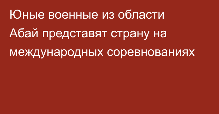 Юные военные из области Абай представят страну на международных соревнованиях
