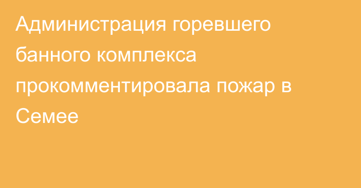 Администрация горевшего банного комплекса прокомментировала пожар в Семее