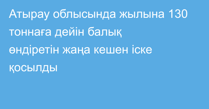 Атырау облысында жылына 130 тоннаға дейін балық өндіретін жаңа кешен іске қосылды