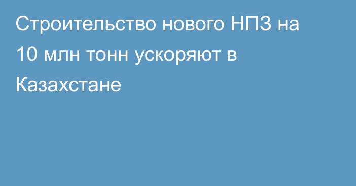 Строительство нового НПЗ на 10 млн тонн ускоряют в Казахстане