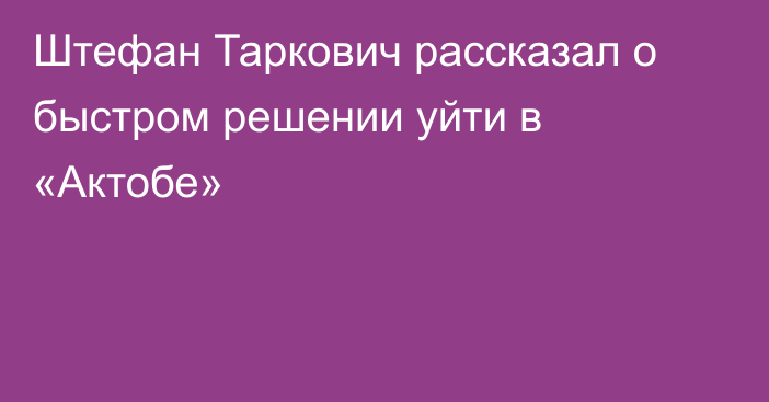 Штефан Таркович рассказал о быстром решении уйти в «Актобе»