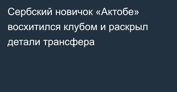 Сербский новичок «Актобе» восхитился клубом и раскрыл детали трансфера