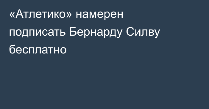 «Атлетико» намерен подписать Бернарду Силву бесплатно