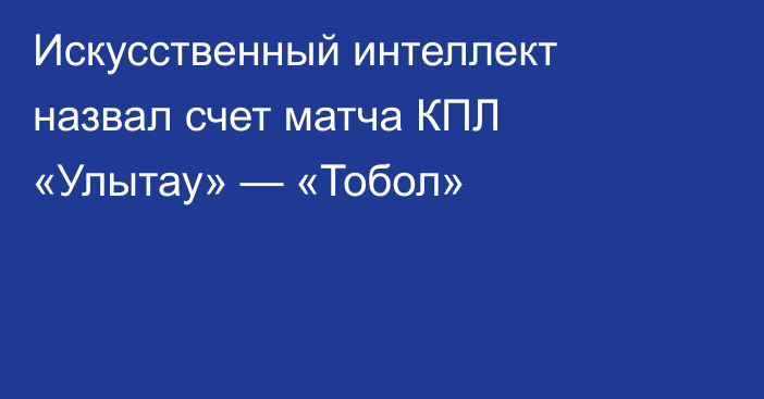 Искусственный интеллект назвал счет матча КПЛ «Улытау» — «Тобол»