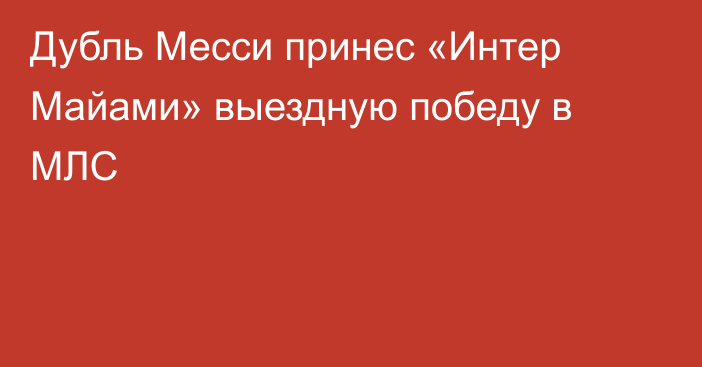 Дубль Месси принес «Интер Майами» выездную победу в МЛС