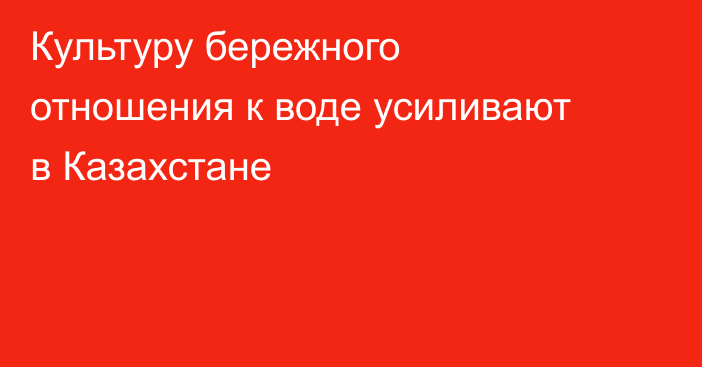 Культуру бережного отношения к воде усиливают в Казахстане