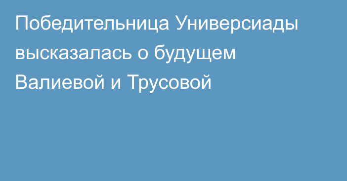 Победительница Универсиады высказалась о будущем Валиевой и Трусовой